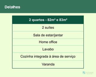 Detalhes
Sala de estar/jantar
2 suítes
Lavabo
Cozinha integrada à área de serviço
2 quartos - 82m² e 83m²
Varanda
Home office
 