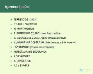 Apresentação
TERRENO DE 1.200m²
STUDIO E 2 QUARTOS
43 APARTAMENTOS
9 UNIDADES DE STUDIO (1 com área privativa)
30 UNIDADES DE 2 QUARTOS (2 com área privativa)
4 UNIDADES DE COBERTURA (2 de 2 quartos e 2 de 3 quartos)
LAZER BÁSICO (condomínio econômico)
ANTECÂMARA DE SEGURANÇA
2 ELEVADORES
13 PAVIMENTOS
1, 2 e 3 VAGAS
 