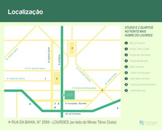 Localização
STUDIO E 2 QUARTOS
NO PONTO MAIS
NOBRE DO LOURDES.
1 68 La Pizzeria
2 Minas Tênis Clube
5 Pátio Savassi
3 Praça da Liberdade
4 Praça da Savassi
6 Eddie Fine Burgers
7 Specialli e Ah! Bon
8 Paróquia Santo Antônio
9 Hotel Mercure
R. Antônio de Albuquerque
R. Prof. Antônio Aleixo
R. Felipe dos Santos
Av.Álvares
Cabral
Av.Getúlio
Vargas
Av.Cristóvão
Colom
bo
1 2
3
4
5
7 6
8
9
> RUA DA BAHIA, N° 2569 - LOURDES (ao lado do Minas Tênis Clube)
 