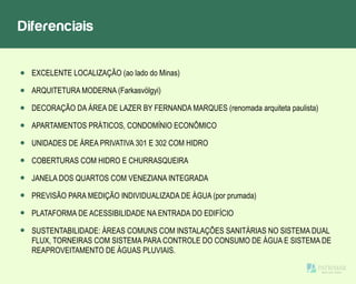 Diferenciais
EXCELENTE LOCALIZAÇÃO (ao lado do Minas)
ARQUITETURA MODERNA (Farkasvölgyi)
DECORAÇÃO DA ÁREA DE LAZER BY FERNANDA MARQUES (renomada arquiteta paulista)
APARTAMENTOS PRÁTICOS, CONDOMÍNIO ECONÔMICO
UNIDADES DE ÁREA PRIVATIVA 301 E 302 COM HIDRO
COBERTURAS COM HIDRO E CHURRASQUEIRA
JANELA DOS QUARTOS COM VENEZIANA INTEGRADA
PREVISÃO PARA MEDIÇÃO INDIVIDUALIZADA DE ÁGUA (por prumada)
PLATAFORMA DE ACESSIBILIDADE NA ENTRADA DO EDIFÍCIO
SUSTENTABILIDADE: ÁREAS COMUNS COM INSTALAÇÕES SANITÁRIAS NO SISTEMA DUAL
FLUX, TORNEIRAS COM SISTEMA PARA CONTROLE DO CONSUMO DE ÁGUA E SISTEMA DE
REAPROVEITAMENTO DE ÁGUAS PLUVIAIS.
 