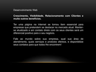 Desenvolvimento Web

Crescimento, Visibilidade, Relacionamento com Clientes e
muito outros benefícios.

Ter uma página na internet se tornou item essencial para
empresas que pretendem se destacar no mercado atual. Manter-
se atualizado e em contato direto com os seus clientes será um
diferencial positivo para o seu negócio.

Fale ao mundo sobre sua empresa, qual sua área de
atendimento, quais serviços e produtos oferece, e disponibilize
seus contatos para que todos lhe encontrem!
 