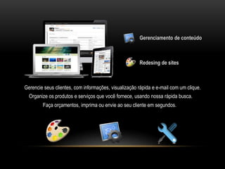 Gerenciamento de conteúdo



                                                      Redesing de sites



Gerencie seus clientes, com informações, visualização rápida e e-mail com um clique.
  Organize os produtos e serviços que você fornece, usando nossa rápida busca.
        Faça orçamentos, imprima ou envie ao seu cliente em segundos.
 
