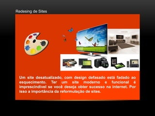 Redesing de Sites




 Um site desatualizado, com design defasado está fadado ao
 esquecimento. Ter um site moderno e funcional é
 imprescindível se você deseja obter sucesso na internet. Por
 isso a importância da reformulação de sites.
 