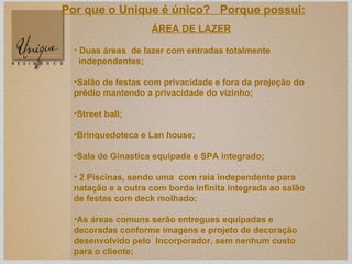 ÁREA DE LAZER Duas áreas  de lazer com entradas totalmente independentes; Salão de festas com privacidade e fora da projeção do prédio mantendo a privacidade do vizinho; Street ball; Brinquedoteca e Lan house; Sala de Ginastica equipada e SPA integrado; 2 Piscinas, sendo uma  com raia independente para natação e a outra com borda infinita integrada ao salão de festas com deck molhado; As áreas comuns serão entregues equipadas e decoradas conforme imagens e projeto de decoração desenvolvido pelo  Incorporador, sem nenhum custo para o cliente; Por que o Unique é único?  Porque possui: 