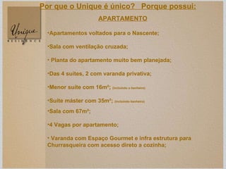 APARTAMENTO Apartamentos voltados para o Nascente; Sala com ventilação cruzada; Planta do apartamento muito bem planejada; Das 4 suítes, 2 com varanda privativa; Menor suíte com 16m²;  (incluindo o banheiro) Suíte máster com 35m²;  (incluindo banheiro) Sala com 67m²; 4 Vagas por apartamento; Varanda  com Espaço Gourmet e infra estrutura para Churrasqueira com acesso direto a cozinha;   Por que o Unique é único?  Porque possui: 