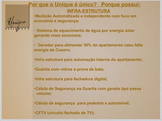INFRA-ESTRUTURA Medição Automatizada e independente com foco em economia e segurança; Sistema de aquecimento de água por energia solar  gerando mais economia; Gerador para alimentar 30% do apartamento caso falte energia da Cosern;  Infra estrutura para automação interna do apartamento; Guarita com vidros a prova de bala; Infra estrutura para fechadura digital; Célula de Segurança na Guarita com gaveta tipo passa volume; Célula de segurança  para pedestre e automóvel; CFTV (circuito fechado de TV); Por que o Unique é único?  Porque possui: 