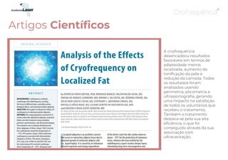 A criofrequência
desencadeou resultados
favoráveis em termos de
adiposidade menos
localizada, aumento da
tonificação da pele e
redução da camada. Todos
os resultados foram
analisados ​​usando
perimetria, plicometria e
ultrassonografia, gerando
uma impacto na satisfação
de todos os voluntários que
recebeu o tratamento.
Também o tratamento
destaca-se pela sua alta
eficiência, o que foi
conseguido através da sua
associação com
ultracavitação.
Artigos Científicos
 
