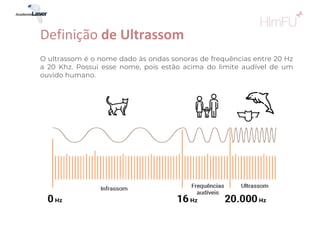 O ultrassom é o nome dado às ondas sonoras de frequências entre 20 Hz
a 20 Khz. Possui esse nome, pois estão acima do limite audível de um
ouvido humano.
Definição de Ultrassom
 