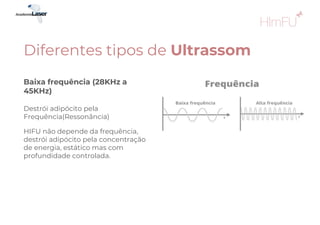 HIFU não depende da frequência,
destrói adipócito pela concentração
de energia, estático mas com
profundidade controlada.
Baixa frequência (28KHz a
45KHz)
Destrói adipócito pela
Frequência(Ressonância)
Diferentes tipos de Ultrassom
 