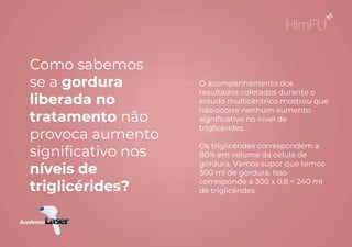 • O acompanhamento dos
resultados coletados durante o
estudo multicêntrico mostrou que
não ocorre nenhum aumento
significativo no nível de
triglicérides.
• Os triglicérides correspondem a
80% em volume da célula de
gordura. Vamos supor que temos
300 ml de gordura. Isso
corresponde a 300 x 0,8 = 240 ml
de triglicérides.
Como sabemos
se a gordura
liberada no
tratamento não
provoca aumento
significativo nos
níveis de
triglicérides?
 