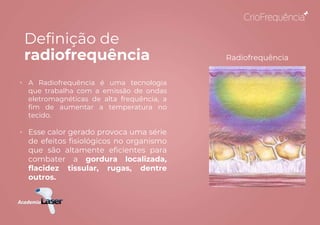 Definição de
radiofrequência
• A Radiofrequência é uma tecnologia
que trabalha com a emissão de ondas
eletromagnéticas de alta frequência, a
fim de aumentar a temperatura no
tecido.
• Esse calor gerado provoca uma série
de efeitos fisiológicos no organismo
que são altamente eficientes para
combater a gordura localizada,
flacidez tissular, rugas, dentre
outros.
Radiofrequência
 