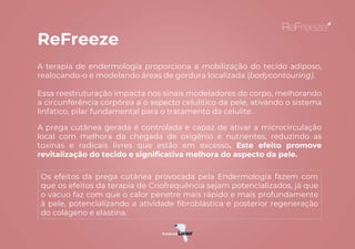 A terapia de endermologia proporciona a mobilização do tecido adiposo,
realocando-o e modelando áreas de gordura localizada (bodycontouring).
Essa reestruturação impacta nos sinais modeladores do corpo, melhorando
a circunferência corpórea a o aspecto celulítico da pele, ativando o sistema
linfático, pilar fundamental para o tratamento da celulite.
A prega cutânea gerada é controlada e capaz de ativar a microcirculação
local com melhora da chegada de oxigênio e nutrientes, reduzindo as
toxinas e radicais livres que estão em excesso. Este efeito promove
revitalização do tecido e significativa melhora do aspecto da pele.
ReFreeze
Os efeitos da prega cutânea provocada pela Endermologia fazem com
que os efeitos da terapia de Criofrequência sejam potencializados, já que
o vácuo faz com que o calor penetre mais rápido e mais profundamente
à pele, potencializando a atividade fibroblástica e posterior regeneração
do colágeno e elastina.
 