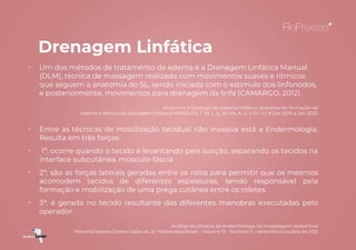 Drenagem Linfática
• Um dos métodos de tratamento de edema é a Drenagem Linfática Manual
(DLM), técnica de massagem realizada com movimentos suaves e rítmicos
que seguem a anatomia do SL, sendo iniciada com o estimulo dos linfonodos,
e posteriormente, movimentos para drenagem da linfa (CAMARGO, 2012).
Anatomia e fisiologia do sistema linfático: processo de formação de
edema e técnica de drenagem linfática MARQUES, T. M. L. S.; SILVA, A. G. v.10 - n.1 Out 2019 a Jan 2020
• Entre as técnicas de mobilização tecidual não invasiva está a Endermologia.
Resulta em três forças:
• 1ª: ocorre quando o tecido é levantando pela sucção, separando os tecidos na
interface subcutânea, músculo-fáscia
• 2ª: são as forças laterais geradas entre os rolos para permitir que os mesmos
acomodem tecidos de diferentes espessuras, sendo responsável pela
formação e mobilização de uma prega cutânea entre os roletes
• 3ª: é gerada no tecido resultante das diferentes manobras executadas pelo
operador
Análise da eficácia da endermologia na modelagem abdominal
Marcella Soares Carreiro Sales et. al. Fisioterapia Brasil - Volume 13 - Número 5 - setembro/outubro de 2012
 