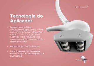 Tecnologia do
Aplicador
• Terapia desenvolvida
exclusivamente pela Body Health
que combina Endermologia com
sucção contínua e emissão de
Criofrequência, resultando em
uma revolução no tratamento da
estética corporal
• Endermologia: 200 milibares
• Combinação de 3 tecnologias:
Endermologia + radiofrequência +
cryoCooling
 
