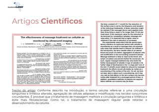 Artigos Científicos
Trecho do artigo: Conforme descrito na introdução, o termo celulite refere-se a uma circulação
sanguínea e linfática alterada, agregação de células adiposas e modificação nos tecidos conjuntivos
circundantes. É provável que o tratamento de massagem melhore a circulação sanguínea e linfática e
evite mais fibroesclerose. Como tal, o tratamento de massagem regular pode retardar o
desenvolvimento da celulite.
 