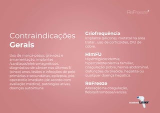 Contraindicações
Gerais
Uso de marca-passo, gravidez e
amamentação, implantes
/cardíacos/eletromagnéticos,
diagnóstico de câncer nos últimos 5
(cinco) anos, lesões e infecções de pele
primárias e secundárias, epilepsia, pós-
operatório imediato (de acordo com
avaliação médica), patologias ativas,
doenças autoimune
Criofrequência
Implante (silicone) metatal na área
tratar , uso de corticóides, DIU de
cobre.
HImFU
Hipertrigliceridemia,
hipercolesterolemia familiar,
coagulação pobre, hérnia abdominal,
disfunções da tireóide, hepatite ou
qualquer doença hepática.
ReFreeze
Alteração na coagulação,
flebite/trombose/varizes.
 