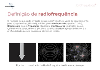 O número de polos de emissão dessa radiofrequência varia de equipamento
para equipamento, sendo que há opções Monopolares (apenas 1 polo),
Bipolares (2 polos), Tripolares (3 polos) e multipolares (múltiplos polos).
Quanto mais polos, maior a potência da onda eletromagnética e maior é a
profundidade que ela consegue atingir no tecido.
Definição de radiofrequência
Tripolar Multipolar
Bipolar
Monopolar
Por isso o resultado da Radiofrequência é linear ao tempo
 