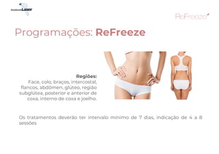 Regiões:
Face, colo, braços, intercostal,
flancos, abdômen, glúteo, região
subglútea, posterior e anterior de
coxa, interno de coxa e joelho.
Os tratamentos deverão ter intervalo mínimo de 7 dias, indicação de 4 a 8
sessões
Programações: ReFreeze
 