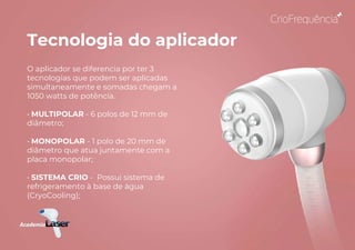 Tecnologia do aplicador
O aplicador se diferencia por ter 3
tecnologias que podem ser aplicadas
simultaneamente e somadas chegam a
1050 watts de potência.
• MULTIPOLAR - 6 polos de 12 mm de
diâmetro;
• MONOPOLAR - 1 polo de 20 mm de
diâmetro que atua juntamente com a
placa monopolar;
• SISTEMA CRIO - Possui sistema de
refrigeramento à base de água
(CryoCooling);
 