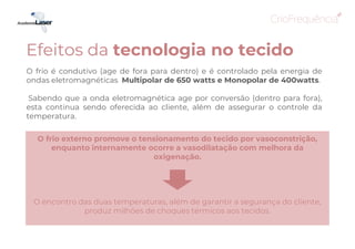 O frio é condutivo (age de fora para dentro) e é controlado pela energia de
ondas eletromagnéticas Multipolar de 650 watts e Monopolar de 400watts.
Sabendo que a onda eletromagnética age por conversão (dentro para fora),
esta continua sendo oferecida ao cliente, além de assegurar o controle da
temperatura.
O frio externo promove o tensionamento do tecido por vasoconstrição,
enquanto internamente ocorre a vasodilatação com melhora da
oxigenação.
O encontro das duas temperaturas, além de garantir a segurança do cliente,
produz milhões de choques térmicos aos tecidos.
Efeitos da tecnologia no tecido
 