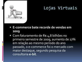 Lojas VirtuaisE-commerce bate recorde de vendas em 2009Com faturamento de R$ 4,8 bilhões no primeiro semestre de 2009, aumento de 27% em relação ao mesmo período do ano passado, o e-commerce foi o mercado com maior destaque, segundo pesquisa da consultoria e-bit.
