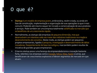 O que é?Startup é um modelo de empresa jovem, embrionária, recém-criada, ou ainda em fase de constituição, implementação e organização de suas operações (o que é mais comum). Podendo até mesmo sequer ter iniciado a comercialização de seus produtos e serviços. Pode também ser uma empresa totalmente solidificada no mercado que se beneficiou de um crescimento rápido.Normalmente, as startups são empresas de pequena dimensão, mas que desenvolvem um interesse cada vez maior das indústrias tradicionais na criação e desenvolvimento de conceitos. Deste modo, as startups podem ser pequenos projetos empresariais, ligados à pesquisa, investigação e desenvolvimento de idéias inovadoras, freqüentemente de base tecnológica, mas também podem resultar da iniciativa de grandes grupos empresariais.O termo startup possui uma herança de empreendedorismo e inovação bastante forte, relembra-nos empresas como o Google, Yahoo, Ebay, Apple e outras, que beneficiaram de crescimentos explosivos e lideram segmentos de mercado em que atuam.