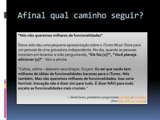 Afinal qual caminho seguir?Identifique a sua meta.Financie você mesmoFixe o Prazo e o Orçamento, Flexibilize o EscopoFaça com paixãoQuanto mais enxuto for, mais fácil é para mudarMeio, Não Meia-Boca”Nós não queremos milhares de funcionalidades”Steve Jobs deu uma pequena apresentação sobre o iTunesMusicStore para um pessoal de uma gravadora independente. No dia, quando as pessoas insistiam em levantar a mão perguntando, “Ele faz [x]?”, “Você planeja adicionar [y]?”.  Veio a pérola:“Calma, calma – abaixem seus braços. Ouçam: Eu sei que vocês tem milhares de idéias de funcionalidades bacanas para o iTunes. Nós também. Mas não queremos milhares de funcionalidades. Isso seria horrível. Inovação não é dizer sim para tudo. É dizer NÃO para tudo exceto as funcionalidades mais cruciais.”— Derek Sivers, presidente e programador, CD Baby e HostBaby(fromDiga NÃO por padrão)