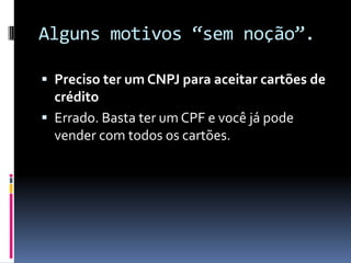 Alguns motivos “sem noção”.Preciso ter um CNPJ para aceitar cartões de créditoErrado. Basta ter um CPF e você já pode vender com todos os cartões.