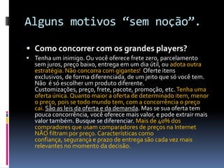 Alguns motivos “sem noção”.Como concorrer com os grandes players?Tenha um inimigo. Ou você oferece frete zero, parcelamento sem juros, preço baixo, entrega em um dia útil, ou adota outra estratégia. Não concorra com gigantes!  Oferte itens exclusivos, de forma diferenciada, de um jeito que só você tem. Não  é só escolher um produto diferente. Customizações, preço, frete, pacote, promoção, etc. Tenha uma oferta única. Quanto maior a oferta de determinado item, menor o preço, pois se todo mundo tem, com a concorrência o preço cai. São as leis da oferta e da demanda. Mas se sua oferta tem pouca concorrência, você oferece mais valor, e pode extrair mais valor também. Busque se diferenciar. Mais de 40% dos compradores que usam comparadores de preços na Internet NÃO filtram por preço. Características como confiança, segurança e prazo de entrega são cada vez mais relevantes no momento da decisão.