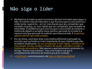 Não siga o líderMarketeiros (e todos os seres humanos) são bem treinados para seguir o líder. O instinto natural é descobrir o que funciona para a concorrência e então tentar superá-los – em ser mais barato que seu competidor que compete no preço, ou mais rápido que seu competidor que compete na velocidade. O problema é que uma vez que o consumidor já comprou a história de alguém e acredita nessa mentira, persuadi-lo a mudar é a mesma coisa que persuadi-lo a admitir que estava errado. E as pessoas odeiam admitir que estão erradas.Em vez disso, você deve dizer uma história diferente e persuadir os ouvintes que sua história é mais importante do que a história que eles acreditam atualmente. Se sua competição é mais rápida, você deve ser mais barato. Se eles vendem a história de saúde, você deve vender a história da conveniência. Não apenas o posicionamento cartesiano x/y do tipo “Somos mais baratos”, mas uma história real que é completamente diferente da história que já foi contada.—SethGodin, autor/empresário (de Seja um Mentiroso Melhor)
