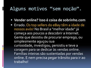 Alguns motivos “sem noção”.Vender online? Isso é coisa de sobrinho.comErrado. Os top sellers do eBay têm a idade de nossos avós! No Brasil a "melhor idade" já começa aos poucos a descobrir a Internet. Gente que desistiu de procurar emprego, ou simplesmente aguçou sua curiosidade, investigou, persistiu e teve a coragem para se dedicar às vendas online. Famílias inteiras são sustentadas por vendas online. E nem precisa pegar trânsito para ir ao trabalho!