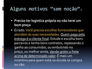 Alguns motivos “sem noção”.Preciso ter logística própria ou não terei um bom preçoErrado. Você precisa escolher fornecedores que atendam às suas necessidades.Quem paga pela entrega é o cliente final. Estude e escolha bons parceiros e tenha bons contratos, repassando o ganho ao consumidor, ou embutindo no preço, ou melhor ainda, dando grátis o frete acima de determinado valor. É mais um incentivo para quem está na dúvida se compra ou não.