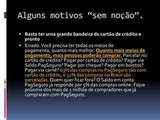 Alguns motivos “sem noção”.Basta ter uma grande bandeira de cartão de crédito e prontoErrado. Você precisa ter todos os meios de pagamento, quanto mais melhor. Quanto mais meios de pagamento, mais pessoas poderão comprar. Parcelar no cartão de crédito? Pagar por cartão de crédito? Pagar via Saldo PagSeguro? Pagar por cheque? Pagar em boletos? Pagar via carnê? 63% das compras no PagSeguro são com cartão de crédito, e 52% das compras no Brasil são parceladas. Quem quer ficar fora? O Saldo em conta PagSeguro já responde por 5% das compras online. Fique próximo dos mais de 1 milhão de compradores que já compraram com PagSeguro.
