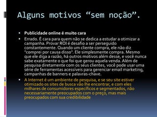 Alguns motivos “sem noção”.Publicidade online é muito caraErrado. É cara para quem não se dedica a estudar a otimizar a campanha. Provar ROI é desafio a ser perseguido constantemente. Quando um cliente compra, ele não diz "comprei por causa disso". Ele simplesmente compra. Mesmo que ele diga a razão, há outros motivos além desse, e você nunca sabe exatamente o que foi que gerou aquela venda. Além de pesquisa diretamente com os seus clientes, você pode usar uma série de ferramentas acessíveis para gerenciar email marketing, campanhas de banners e palavras-chave.A Internet é um ambiente de pesquisa, e se seu site estiver otimizado os sites de busca vão lhe encontrar, e com eles milhares de consumidores específicos e segmentados, não necessariamente preocupados com o preço, mas mais preocupados com sua credibilidade