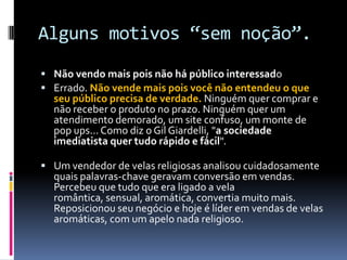 Alguns motivos “sem noção”.Não vendo mais pois não há público interessadoErrado. Não vende mais pois você não entendeu o que seu público precisa de verdade. Ninguém quer comprar e não receber o produto no prazo. Ninguém quer um atendimento demorado, um site confuso, um monte de pop ups... Como diz o Gil Giardelli, "a sociedade imediatista quer tudo rápido e fácil".Um vendedor de velas religiosas analisou cuidadosamente quais palavras-chave geravam conversão em vendas. Percebeu que tudo que era ligado a vela romântica, sensual, aromática, convertia muito mais. Reposicionou seu negócio e hoje é líder em vendas de velas aromáticas, com um apelo nada religioso.