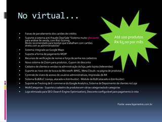 No virtual...Faixas de parcelamento dos cartões de créditoSuporte a sistema anti-fraude ClearSale “Sistema muito efeicientepara análise de venda, com Risc-Scoring. Muito recomendado para lojistas que trabalham com cartões direto com as administradoras"Sistema integrado ao Google MapsSuporte a forma de pagamento MOIPRecursos de verificação de nomes e força de senha nos cadastrosNovo sistema de Zoom para produtos , Cupom de descontoCadastro de clientes e vendas na administração da loja, pelo lojista (televendas)Suporte ao novo site de busca da Microsoft: BING , Meta Clouds  na página de produtos Controle de níveis de acesso de usuários administrativos, Impressão de ARSistema B2B/B2C (varejo, atacado e distribuidor) . Módulo de B2B (atacado e distribuidor)Suporte ao Tracking de E-commerce do Google Analytics, Sistema de Depoimento de clientes na LojaMultiCategorias - Suporte a cadastro de produtos em várias categorias/sub-categoriasLoja otimizada para SEO (Search EngineOptimization), Desconto configurável para pagamento à vistaFonte: www.lojamestre.com.brAté 100 produtosR$ 65,00 por mês