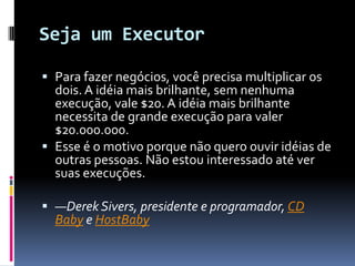 Seja um ExecutorPara fazer negócios, você precisa multiplicar os dois. A idéia mais brilhante, sem nenhuma execução, vale $20. A idéia mais brilhante necessita de grande execução para valer $20.000.000.Esse é o motivo porque não quero ouvir idéias de outras pessoas. Não estou interessado até ver suas execuções.—Derek Sivers, presidente e programador, CD Baby e HostBaby