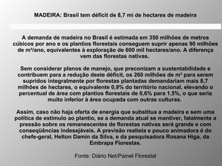 MADEIRA: Brasil tem déficit de 8,7 mi de hectares de madeira   Fonte: Diário Net/Painel Florestal A demanda de madeira no Brasil é estimada em 350 milhões de metros cúbicos por ano e os plantios florestais conseguem suprir apenas 90 milhões de m³/ano, equivalentes à exploração de 600 mil hectares/ano. A diferença vem das florestas nativas.  Sem considerar planos de manejo, que preconizam a sustentabilidade e contribuem para a redução deste déficit, os 260 milhões de m³ para serem supridos integralmente por florestas plantadas demandariam mais 8,7 milhões de hectares, o equivalente 0,9% do território nacional, elevando o percentual de área com plantios florestais de 0,6% para 1,5%, o que seria muito inferior à área ocupada com outras culturas.  Assim, caso não haja oferta de energia que substitua a madeira e sem uma política de estímulo ao plantio, se a demanda atual se mantiver, fatalmente a pressão sobre os remanescentes de florestas nativas será grande e com conseqüências indesejáveis. A previsão realista e pouco animadora é do chefe-geral, Helton Damin da Silva, e da pesquisadora Rosana Higa, da Embrapa Florestas. MADEIRA: Brasil tem déficit de 8,7 mi de hectares de madeira 