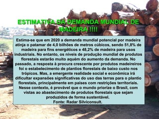 ESTIMATIVA DA DEMANDA MUNDIAL DE MADEIRA !!!!   Estima-se que em 2020 a demanda mundial potencial por madeira atinja o patamar de 4,0 bilhões de metros cúbicos, sendo 51,8% de madeira para fins energéticos e 48,2% de madeira para usos industriais. No entanto, os níveis de produção mundial de produtos florestais estarão muito aquém do aumento da demanda. No passado, a resposta à procura crescente por produtos madeireiros foi o estabelecimento de plantios florestais de baixo custo nos trópicos. Mas, a emergente realidade social e econômica irá dificultar expansões significativas do uso das terras para o plantio florestais, principalmente em países com restrições territoriais. Nesse contexto, é provável que o mundo priorize o Brasil, com vistas ao abastecimento de produtos florestais que sejam produzidos de forma sustentável.  Fonte: Radar Silviconsult.   