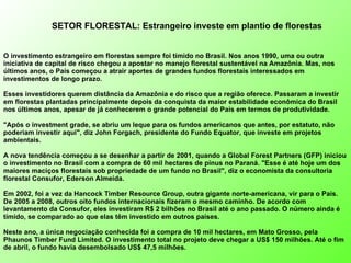 SETOR FLORESTAL: Estrangeiro investe em plantio de florestas   O investimento estrangeiro em florestas sempre foi tímido no Brasil. Nos anos 1990, uma ou outra iniciativa de capital de risco chegou a apostar no manejo florestal sustentável na Amazônia. Mas, nos últimos anos, o País começou a atrair aportes de grandes fundos florestais interessados em investimentos de longo prazo.  Esses investidores querem distância da Amazônia e do risco que a região oferece. Passaram a investir em florestas plantadas principalmente depois da conquista da maior estabilidade econômica do Brasil nos últimos anos, apesar de já conhecerem o grande potencial do País em termos de produtividade. "Após o investment grade, se abriu um leque para os fundos americanos que antes, por estatuto, não poderiam investir aqui", diz John Forgach, presidente do Fundo Equator, que investe em projetos ambientais. A nova tendência começou a se desenhar a partir de 2001, quando a Global Forest Partners (GFP) iniciou o investimento no Brasil com a compra de 60 mil hectares de pinus no Paraná. "Esse é até hoje um dos maiores maciços florestais sob propriedade de um fundo no Brasil", diz o economista da consultoria florestal Consufor, Ederson Almeida.  Em 2002, foi a vez da Hancock Timber Resource Group, outra gigante norte-americana, vir para o País. De 2005 a 2008, outros oito fundos internacionais fizeram o mesmo caminho. De acordo com levantamento da Consufor, eles investiram R$ 2 bilhões no Brasil até o ano passado. O número ainda é tímido, se comparado ao que elas têm investido em outros países.  Neste ano, a única negociação conhecida foi a compra de 10 mil hectares, em Mato Grosso, pela Phaunos Timber Fund Limited. O investimento total no projeto deve chegar a US$ 150 milhões. Até o fim de abril, o fundo havia desembolsado US$ 47,5 milhões. 