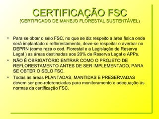 CERTIFICAÇÃO FSC (CERTIFICADO DE MANEJO FLORESTAL SUSTENTÁVEL) Para se obter o selo FSC, no que se diz respeito a área física onde será implantado o reflorestamento, deve-se respeitar e averbar no DEPRN (como reza o cod. Florestal e a Legislação de Reserva Legal ) as áreas destinadas aos 20% de Reserva Legal e APPs. NÃO É OBRIGATÓRIO ENTRAR COMO O PROJETO DE REFLORESTAMENTO ANTES DE SER IMPLEMENTADO, PARA SE OBTER O SELO FSC. Todas as áreas PLANTADAS, MANTIDAS E PRESERVADAS devem ser geo-referenciadas para monitoramento e adequação às normas da certificação FSC. 