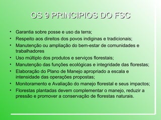 OS 9 PRINCIPIOS DO FSC Garantia sobre posse e uso da terra; Respeito aos direitos dos povos indiginas e tradicionais; Manutenção ou ampliação do bem-estar de comunidades e trabalhadores  Uso múltiplo dos produtos e serviços florestais; Manutenção das funções ecológicas e integridade das florestas; Elaboração do Plano de Manejo apropriado a escala e intensidade das operações propostas; Monitoramento e Avaliação do manejo florestal e seus impactos; Florestas plantadas devem complementar o manejo, reduzir a pressão e promover a conservação de florestas naturais. 