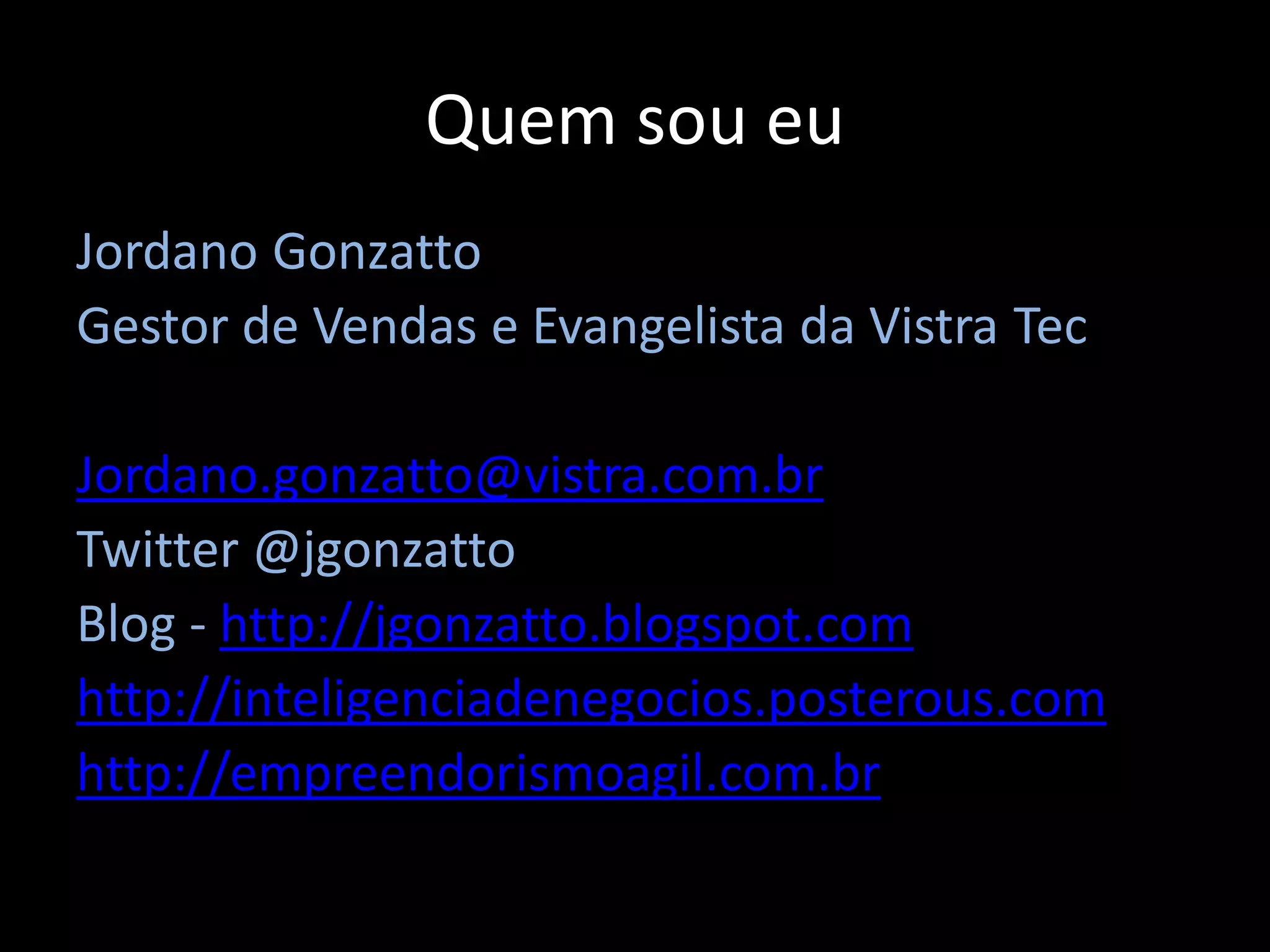 Quem sou eu
Jordano Gonzatto
Gestor de Vendas e Evangelista da Vistra Tec

Jordano.gonzatto@vistra.com.br
Twitter @jgonzatto
Blog - http://jgonzatto.blogspot.com
http://inteligenciadenegocios.posterous.com
http://empreendorismoagil.com.br
 