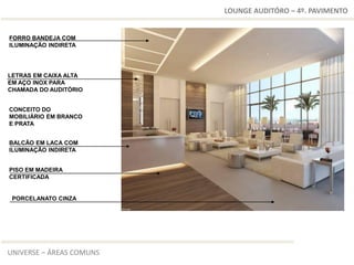 LOUNGE AUDITÓRO – 4º. PAVIMENTO


FORRO BANDEJA COM
ILUMINAÇÃO INDIRETA




LETRAS EM CAIXA ALTA
EM AÇO INOX PARA
CHAMADA DO AUDITÓRIO


CONCEITO DO
MOBILIÁRIO EM BRANCO
E PRATA


BALCÃO EM LACA COM
ILUMINAÇÃO INDIRETA


PISO EM MADEIRA
CERTIFICADA


 PORCELANATO CINZA




UNIVERSE – ÁREAS COMUNS
 