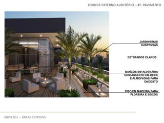 LOUNGE EXTERNO AUDITÓRIO – 4º. PAVIMENTO




                                                      JARDINEIRAS
                                                       SUSPENSAS



                                               ESTOFADOS CLAROS




                                             BANCOS EM ALVENARIA
                                             COM ASSENTO EM DECK
                                                E ALMOFADAS PARA
                                                        ENCOSTO


                                              PISO EM MADEIRA PARA
                                                 FLOREIRA E SEIXOS




UNIVERSE – ÁREAS COMUNS
 