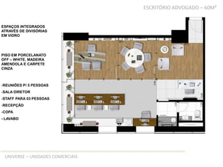 ESCRITÓRIO ADVOGADO – 60M²


ESPAÇOS INTEGRADOS
ATRAVÉS DE DIVISÓRIAS
EM VIDRO




PISO EM PORCELANATO
OFF – WHITE, MADEIRA
AMENDOLA E CARPETE
CINZA



-REUNIÕES P/ 5 PESSOAS
-SALA DIRETOR
-STAFF PARA 03 PESSOAS
-RECEPÇÃO
-COPA
- LAVABO




 UNIVERSE – UNIDADES COMERCIAIS
 