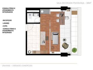 TIPO D – SALA DECORADA PSICOLOGA – 38M²

CONSULTÓRIO E
ATENDIMENTO
INTEGRADOS




-RECEPÇÃO
-LAVABO
-COPA
-CONSULTÓRIO E
ATENDIMENTO
INTEGRADO




UNIVERSE – UNIDADES COMERCIAIS
 