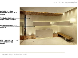 SALA DECORADA - RECEPÇÃO



DETALHE DE PISO E
FORRO EM MADEIRA PAU
FERRO

PAINEL EM MÁRMORE
BRANCO CASQUILHADO



EFEITOS DE ILUMINAÇÃO
INDIRETA




PISO E BALCÃO EM
MÁRMORE BRANCO
PIGUÊS




 UNIVERSE – UNIDADES COMERCIAIS
 