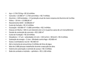 CURIOSIDADES

•   Aço = 2.724.753 kg = R$ 10 milhões
•   Concreto = 22.000 m³ = 2.750 caminhões = R$ 7 milhões
•   Aluminio = 120 toneladas – 2 X produção anual da maior empresa de Aluminio de Curitiba
•   Vidros – 10 mm = 12.000,00 m²
•   Revestimento ACM = 10.000,00 m²
•   Custo da Fachada = R$ 12 milhões
•   Escavação = 60.000 m³ = 5.000 caminhões = R$ 2 milhões
•   Estacas em Rocha = 503 m com diametro de 1,5 m (suporta o peso de um transatlântico)
•   Parede de contenção de concreto = R$ 5.500 m²
•   Custo da Fundação = R$ 10 milhões
•   Elevadores = 17 um – velocidades 2,5 m/s = 150 m/min = 90 km/h = R$ 4 milhões
•   Substação de energia – 2 mva – Blindada contra fogo = R$ 600 mil
•   Dutos e ventiladores nos SS = R$ 500 mil
•   Até o momento já consumimos 3 milhões de litros de água
•   Mais de 2.000 pessoas trabalharão durante a execução da obra.
•   Sistema de automação e controle de acesso = R$ 2 milhões
•   Rede de combate a incêndio – splinklers = R$ 1.130 mihão
 