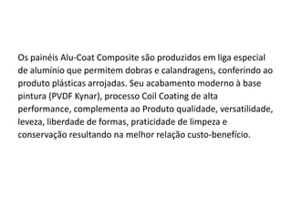 ACM



 Os painéis Alu-Coat Composite são produzidos em liga especial
 de alumínio que permitem dobras e calandragens, conferindo ao
 produto plásticas arrojadas. Seu acabamento moderno à base
 pintura (PVDF Kynar), processo Coil Coating de alta
 performance, complementa ao Produto qualidade, versatilidade,
 leveza, liberdade de formas, praticidade de limpeza e
 conservação resultando na melhor relação custo-benefício.
 